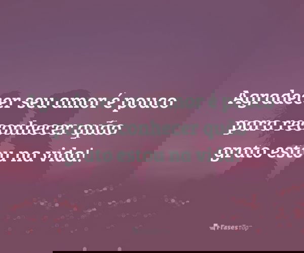 Agradecer seu amor é...
