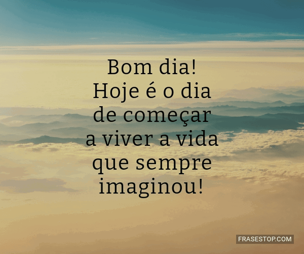 Bom dia! Hoje é o dia de começar a viver a vida... - FrasesTop Bom dia! Hoje é o dia de começar a viver a vida... - FrasesTop