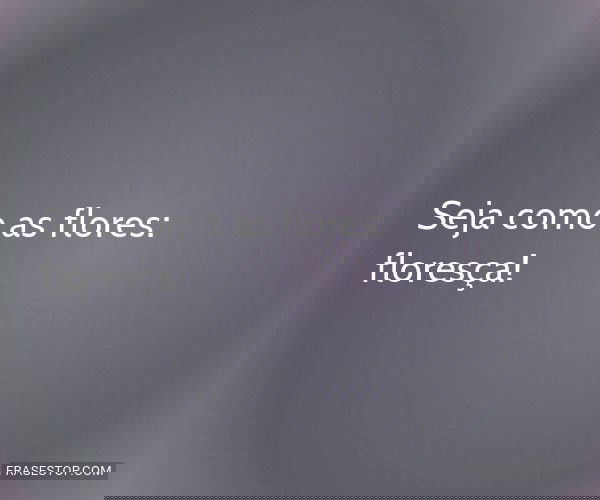 Seja como as flores:...